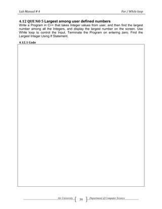 Lab Manual # 4                                                             For / While loop


4.12 QUE NO 5 Largest among user defined numbers
Write a Program in C++ that takes Integer values from user, and then find the largest
number among all the Integers, and display the largest number on the screen. Use
While loop to control the Input, Terminate the Program on entering zero. Find the
Largest Integer Using If Statement.

4.12.1 Code




                          Air University        Department of Computer Science
                                           39
 