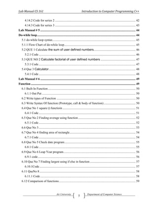 Lab Manual CS 161                                                           Introduction to Computer Programming C++

       4.14.2 Code for series 2 ........................................................................................................ 42
       4.14.3 Code for series 3 ........................................................................................................ 43
Lab Manual # 5 ........................................................................................................................... 44
Do-while loop ............................................................................................................................... 44
   5.1 do-while loop syntax ........................................................................................................... 45
   5.1.1 Flow Chart of do-while loop ............................................................................................ 45
   5.2 QUE 1 Calculate the sum of user defined numbers...................................................... 46
       5.2.1 Code ............................................................................................................................. 46
   5.3 QUE NO 2 Calculate factorial of user defined numbers ............................................. 47
       5.3.1 Code ............................................................................................................................. 47
   5.4 Que 3 Calculator ................................................................................................................ 48
       5.4.1 Code ............................................................................................................................. 48
Lab Manual # 6 ........................................................................................................................... 49
Function ....................................................................................................................................... 49
   6.1 Built In Function ................................................................................................................. 50
       6.1.1 Out Put ......................................................................................................................... 50
   6.2 Write types of Function ...................................................................................................... 50
   6.3 Write Syntax Of function (Prototype, call & body of function) ......................................... 50
   6.4 Que No 1 square () functioin .............................................................................................. 51
       6.4.1 Code ............................................................................................................................. 51
   6.5 Que No 2 Finding average using function .......................................................................... 52
       6.5.1 Code ............................................................................................................................. 52
   6.6 Que No 3 ............................................................................................................................. 53
   6.7 Que No 4 finding area of rectangle ..................................................................................... 54
       6.7.1 Code ............................................................................................................................. 54
   6.8 Que No 5 Check date program............................................................................................ 55
       6.8.1 Code ............................................................................................................................. 55
   6.9 Que No 6 Leap Year program ............................................................................................. 56
       6.9.1 code .............................................................................................................................. 56
   6.10 Que No 7 Finding largest using if else in function ........................................................... 57
       6.10.1Code ............................................................................................................................ 57
   6.11 QueNo 8 ............................................................................................................................ 58
       6.11.1 Code ........................................................................................................................... 58
   6.12 Comparison of functions ................................................................................................... 59



                                              Air University                       Department of Computer Science
                                                                        5
 
