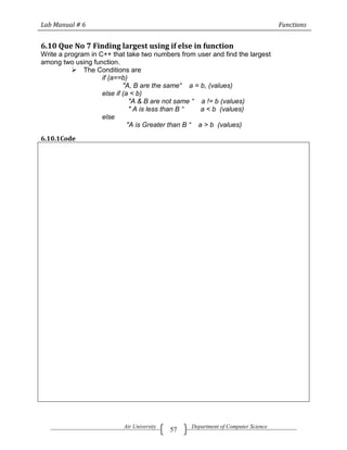 Lab Manual # 6                                                                    Functions


6.10 Que No 7 Finding largest using if else in function
Write a program in C++ that take two numbers from user and find the largest
among two using function.
           The Conditions are
                    if (a==b)
                            "A, B are the same“ a = b, (values)
                    else if (a < b)
                               "A & B are not same “ a != b (values)
                               " A is less than B “   a < b (values)
                    else
                              "A is Greater than B “ a > b (values)

6.10.1Code




                           Air University        Department of Computer Science
                                            57
 