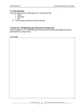 Lab Manual # 7                                               1-Dimensional Array / Strings


7.1 Introduction
They are special kind of data type In C++ each array has
       name
       data type
       size
    They occupy continuous area of memory



7.2 Que No 1 Displaying age of persons using array
Write a program in C++ that take age of five persons and then just display the age of
each person by using arrays.


7.2.1 Code




                           Air University         Department of Computer Science
                                            63
 