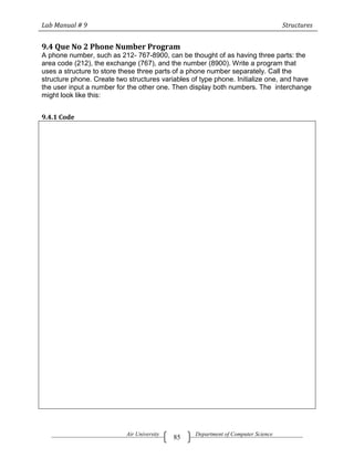 Lab Manual # 9                                                                     Structures


9.4 Que No 2 Phone Number Program
A phone number, such as 212- 767-8900, can be thought of as having three parts: the
area code (212), the exchange (767), and the number (8900). Write a program that
uses a structure to store these three parts of a phone number separately. Call the
structure phone. Create two structures variables of type phone. Initialize one, and have
the user input a number for the other one. Then display both numbers. The interchange
might look like this:


9.4.1 Code




                           Air University         Department of Computer Science
                                            85
 