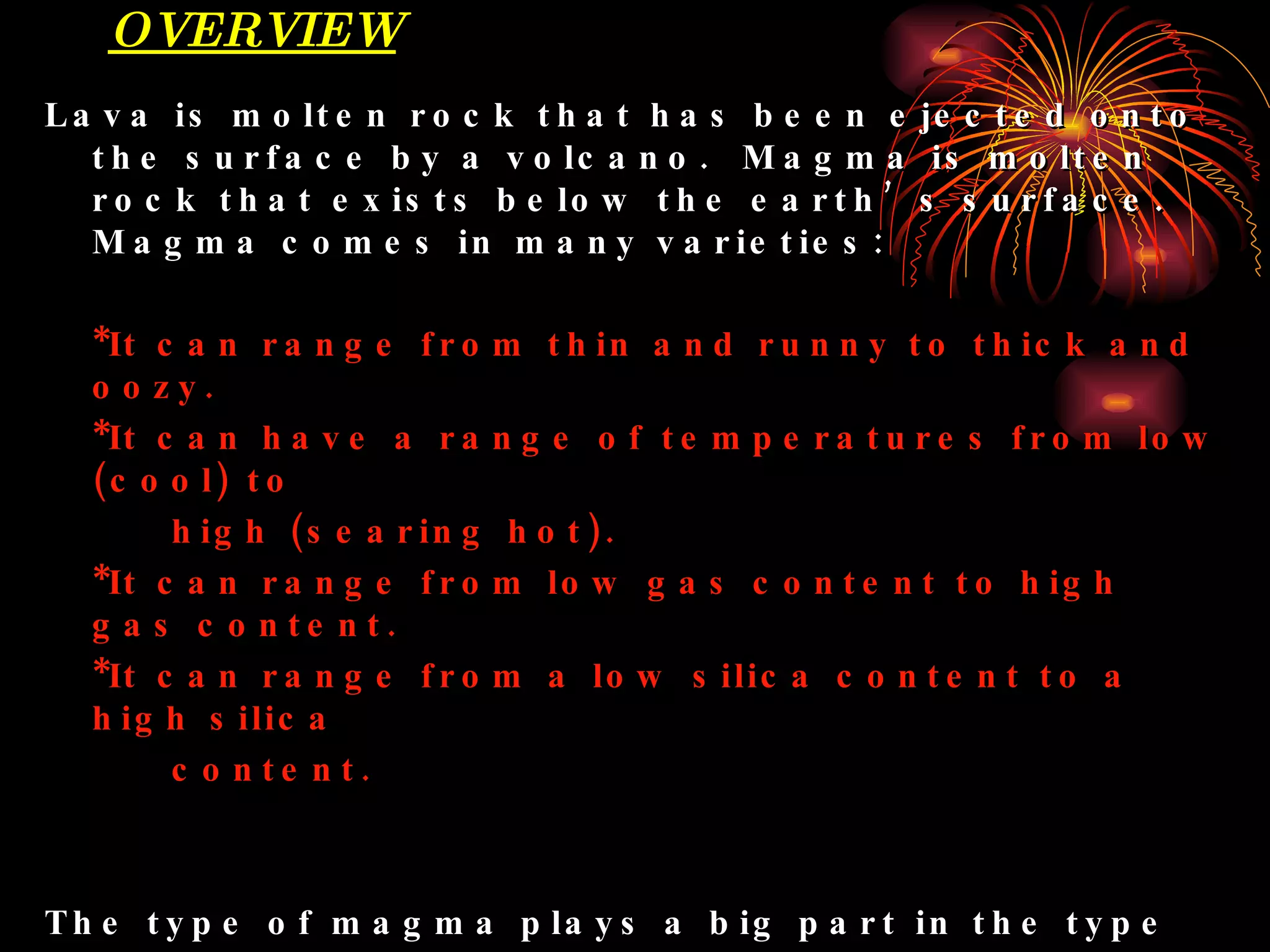OVERVIEW Lava is molten rock that has been ejected onto the surface by a volcano.  Magma is molten rock that exists below the earth’s surface.  Magma comes in many varieties: *It can range from thin and runny to thick and oozy. *It can have a range of temperatures from low (cool) to  high (searing hot). *It can range from low gas content to high gas content. *It can range from a low silica content to a high silica  content. The type of magma plays a big part in the type of eruption a volcano may produce.  In turn, the eruption of lava plays a major role in the formation of volcanoes, as material accumulates and forms thick layers and piles on  the surface of the cone. 