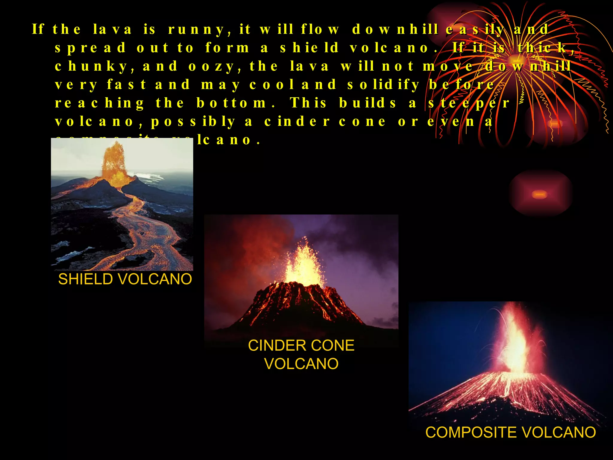 If the lava is runny, it will flow downhill easily and spread out to form a shield volcano.  If it is thick, chunky, and oozy, the lava will not move downhill very fast and may cool and solidify before reaching the bottom.  This builds a steeper volcano, possibly a cinder cone or even a composite volcano. SHIELD VOLCANO CINDER CONE VOLCANO COMPOSITE VOLCANO 
