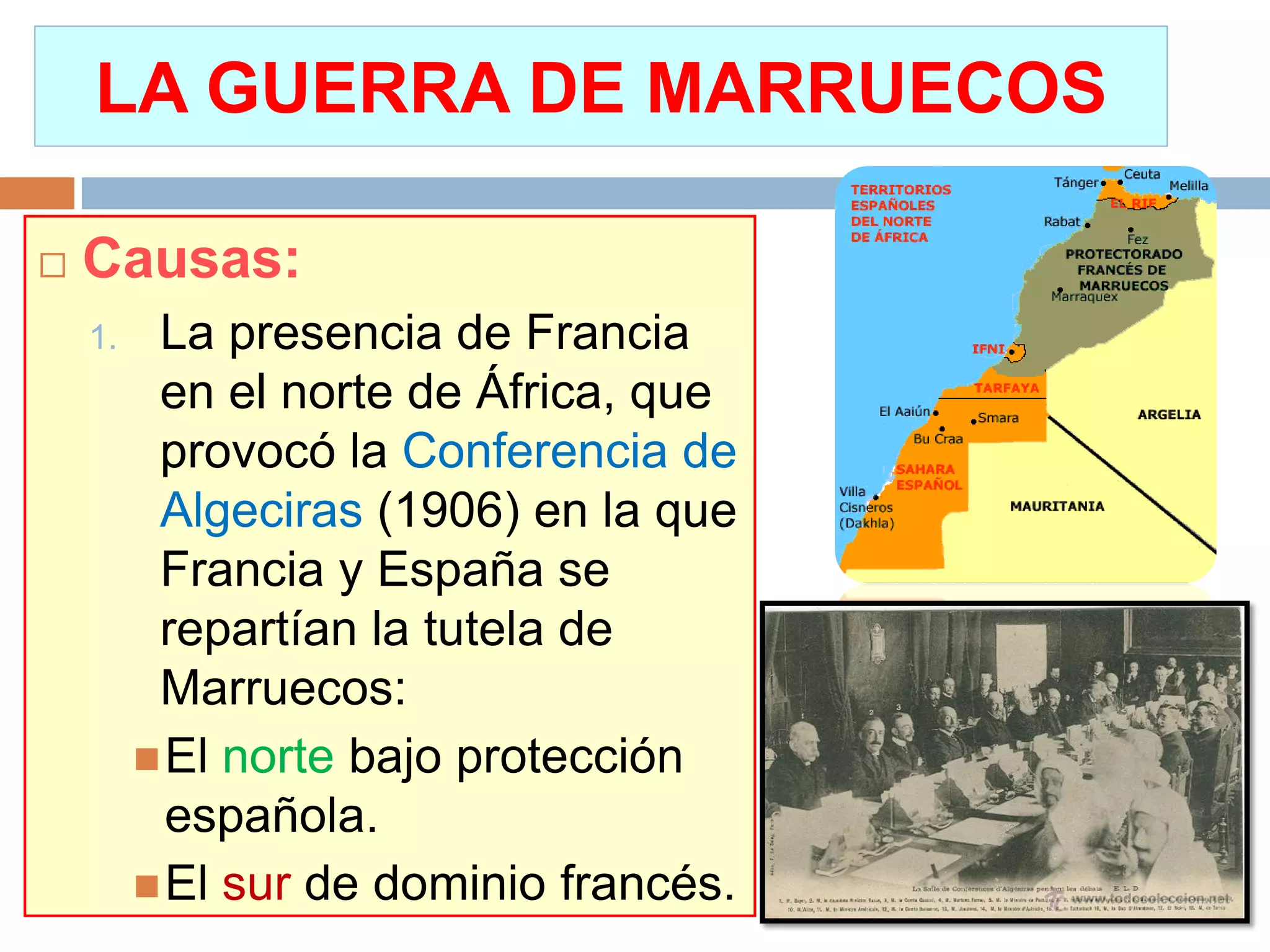 LA GUERRA DE MARRUECOS
 Causas:
1. La presencia de Francia
en el norte de África, que
provocó la Conferencia de
Algeciras (1906) en la que
Francia y España se
repartían la tutela de
Marruecos:
El norte bajo protección
española.
El sur de dominio francés.
 