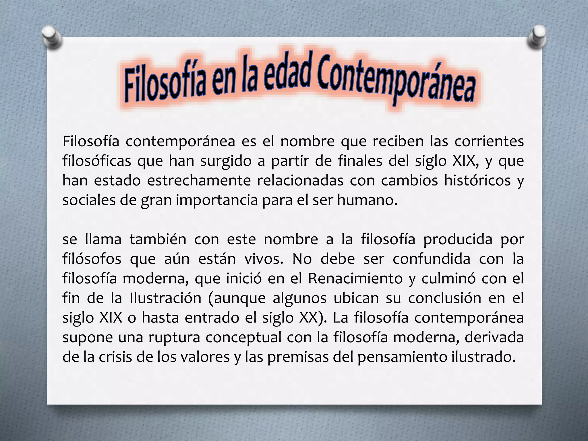 Filosofía contemporánea es el nombre que reciben las corrientes
filosóficas que han surgido a partir de finales del siglo XIX, y que
han estado estrechamente relacionadas con cambios históricos y
sociales de gran importancia para el ser humano.
se llama también con este nombre a la filosofía producida por
filósofos que aún están vivos. No debe ser confundida con la
filosofía moderna, que inició en el Renacimiento y culminó con el
fin de la Ilustración (aunque algunos ubican su conclusión en el
siglo XIX o hasta entrado el siglo XX). La filosofía contemporánea
supone una ruptura conceptual con la filosofía moderna, derivada
de la crisis de los valores y las premisas del pensamiento ilustrado.
 