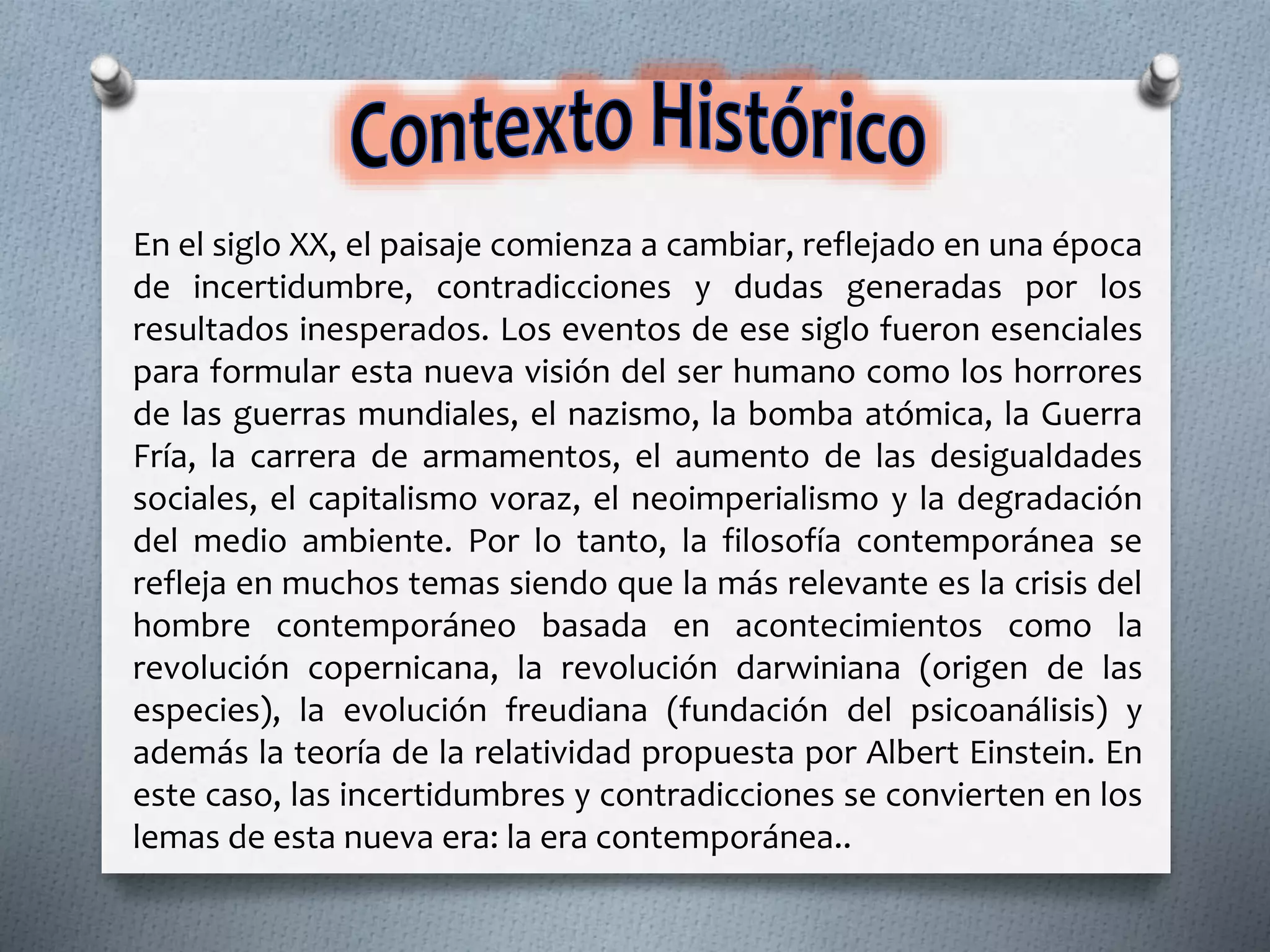 En el siglo XX, el paisaje comienza a cambiar, reflejado en una época
de incertidumbre, contradicciones y dudas generadas por los
resultados inesperados. Los eventos de ese siglo fueron esenciales
para formular esta nueva visión del ser humano como los horrores
de las guerras mundiales, el nazismo, la bomba atómica, la Guerra
Fría, la carrera de armamentos, el aumento de las desigualdades
sociales, el capitalismo voraz, el neoimperialismo y la degradación
del medio ambiente. Por lo tanto, la filosofía contemporánea se
refleja en muchos temas siendo que la más relevante es la crisis del
hombre contemporáneo basada en acontecimientos como la
revolución copernicana, la revolución darwiniana (origen de las
especies), la evolución freudiana (fundación del psicoanálisis) y
además la teoría de la relatividad propuesta por Albert Einstein. En
este caso, las incertidumbres y contradicciones se convierten en los
lemas de esta nueva era: la era contemporánea..
 