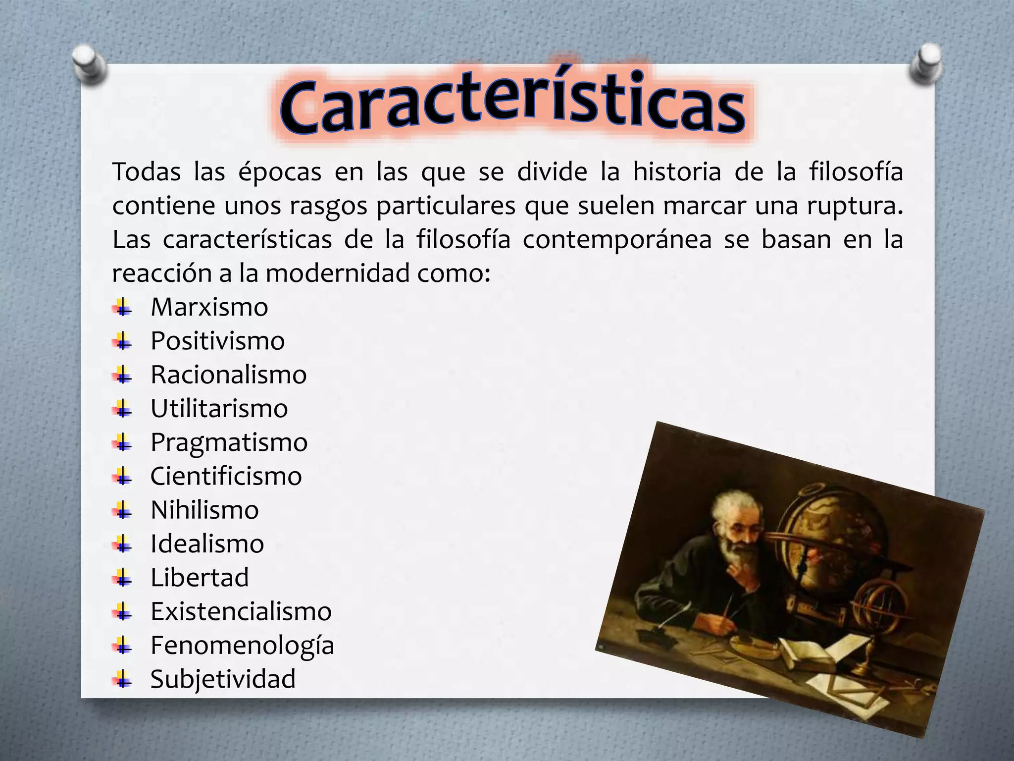 Todas las épocas en las que se divide la historia de la filosofía
contiene unos rasgos particulares que suelen marcar una ruptura.
Las características de la filosofía contemporánea se basan en la
reacción a la modernidad como:
Marxismo
Positivismo
Racionalismo
Utilitarismo
Pragmatismo
Cientificismo
Nihilismo
Idealismo
Libertad
Existencialismo
Fenomenología
Subjetividad
 