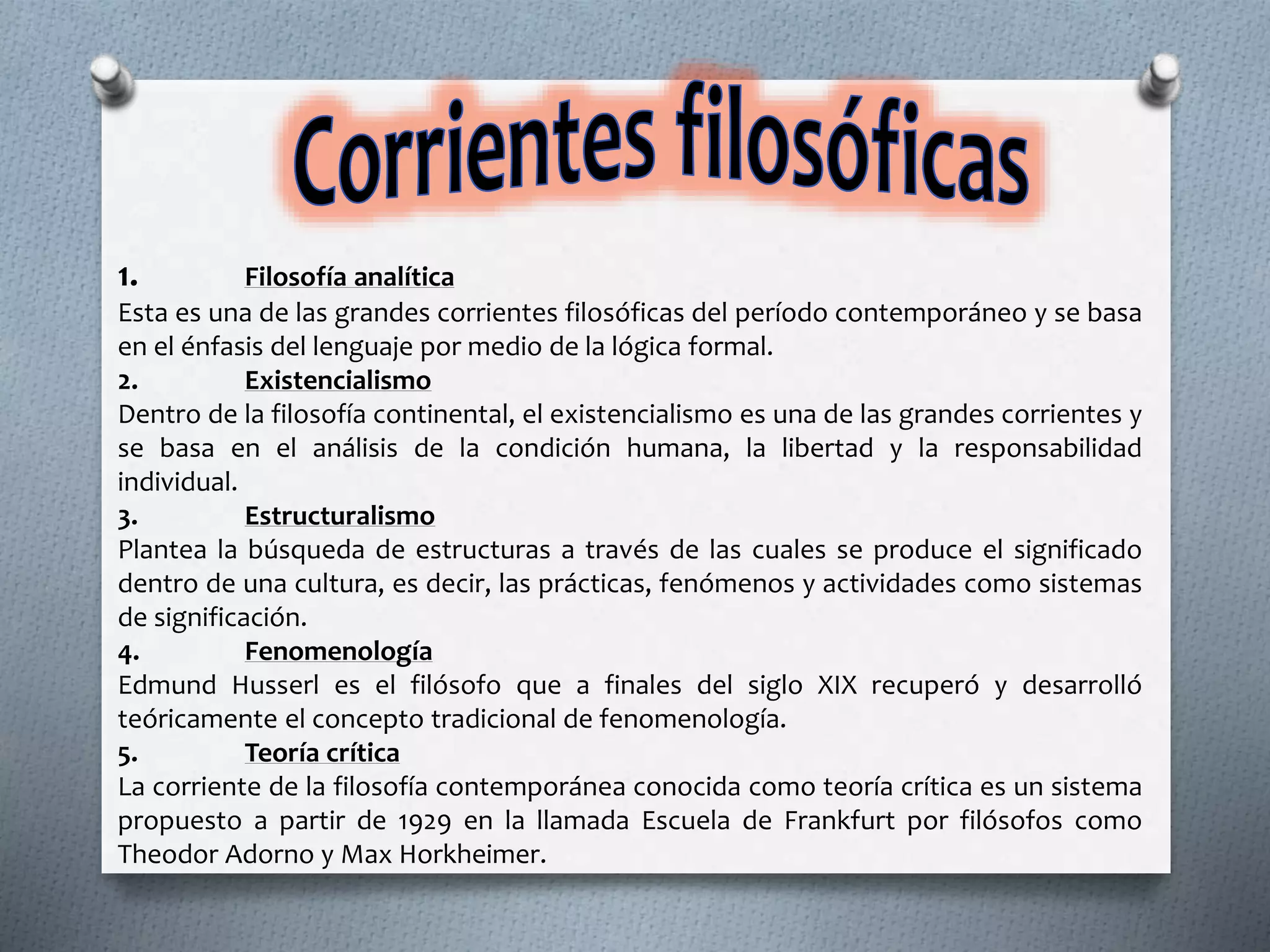 1. Filosofía analítica
Esta es una de las grandes corrientes filosóficas del período contemporáneo y se basa
en el énfasis del lenguaje por medio de la lógica formal.
2. Existencialismo
Dentro de la filosofía continental, el existencialismo es una de las grandes corrientes y
se basa en el análisis de la condición humana, la libertad y la responsabilidad
individual.
3. Estructuralismo
Plantea la búsqueda de estructuras a través de las cuales se produce el significado
dentro de una cultura, es decir, las prácticas, fenómenos y actividades como sistemas
de significación.
4. Fenomenología
Edmund Husserl es el filósofo que a finales del siglo XIX recuperó y desarrolló
teóricamente el concepto tradicional de fenomenología.
5. Teoría crítica
La corriente de la filosofía contemporánea conocida como teoría crítica es un sistema
propuesto a partir de 1929 en la llamada Escuela de Frankfurt por filósofos como
Theodor Adorno y Max Horkheimer.
 