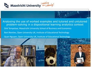 School of Business and Economics
Analysing the use of worked examples and tutored and untutored
problem-solving in a dispositional learning analytics context
Dirk Tempelaar, Maastricht University School of Business and Economics
Bart Rienties, Open University UK, Institute of Educational Technology
Quan Nguyen, Open University UK, Institute of Educational Technology
 