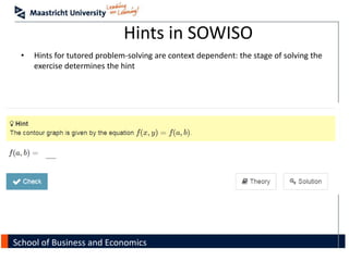 School of Business and Economics
Hints in SOWISO
• Hints for tutored problem-solving are context dependent: the stage of solving the
exercise determines the hint
 