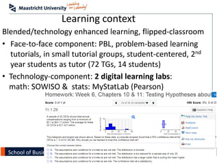 School of Business and Economics
Learning context
Blended/technology enhanced learning, flipped-classroom
• Face-to-face component: PBL, problem-based learning
tutorials, in small tutorial groups, student-centered, 2nd
year students as tutor (72 TGs, 14 students)
• Technology-component: 2 digital learning labs:
math: SOWISO & stats: MyStatLab (Pearson)
 