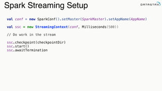 Spark Streaming Setup
val conf = new SparkConf().setMaster(SparkMaster).setAppName(AppName)
val ssc = new StreamingContext(conf, Milliseconds(500))
// Do work in the stream
ssc.checkpoint(checkpointDir)
ssc.start()
ssc.awaitTermination
 
