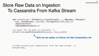 val kafkaStream = KafkaUtils.createStream[K, V, KDecoder, VDecoder]
(ssc, kafkaParams, topicMap, StorageLevel.DISK_ONLY_2) 
.map(transform) 
.map(RawWeatherData(_)) 
 
/** Saves the raw data to Cassandra. */ 
kafkaStream.saveToCassandra(keyspace, raw_ws_data)
Store Raw Data on Ingestion
To Cassandra From Kafka Stream
/** Now proceed with computations from the same stream.. */
kafkaStream…
Now we can replay: on failure, for later computation, etc
 
