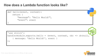 ©	
  2015,	
  Amazon	
  Web	
  Services,	
  Inc.	
  or	
  its	
  Affiliates.	
  All	
  rights	
  reserved.
How  does  a  Lambda  function  looks  like?
def hello(event, context):
return {
"message": ”Hello World!",
"event": event
}
'use strict';
handlermodule.exports.hello = (event, context, cb) => cb(null,
{ message: ’Hello World!', event }
);
 