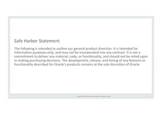 Safe 
Harbor 
Statement 
The 
following 
is 
intended 
to 
outline 
our 
general 
product 
direcTon. 
It 
is 
intended 
for 
informaTon 
purposes 
only, 
and 
may 
not 
be 
incorporated 
into 
any 
contract. 
It 
is 
not 
a 
commitment 
to 
deliver 
any 
material, 
code, 
or 
funcTonality, 
and 
should 
not 
be 
relied 
upon 
in 
making 
purchasing 
decisions. 
The 
development, 
release, 
and 
Tming 
of 
any 
features 
or 
funcTonality 
described 
for 
Oracle’s 
products 
remains 
at 
the 
sole 
discreTon 
of 
Oracle. 
Copyright 
© 
2014, 
Oracle 
and/or 
its 
affiliates. 
All 
rights 
reserved. 
3 
 
