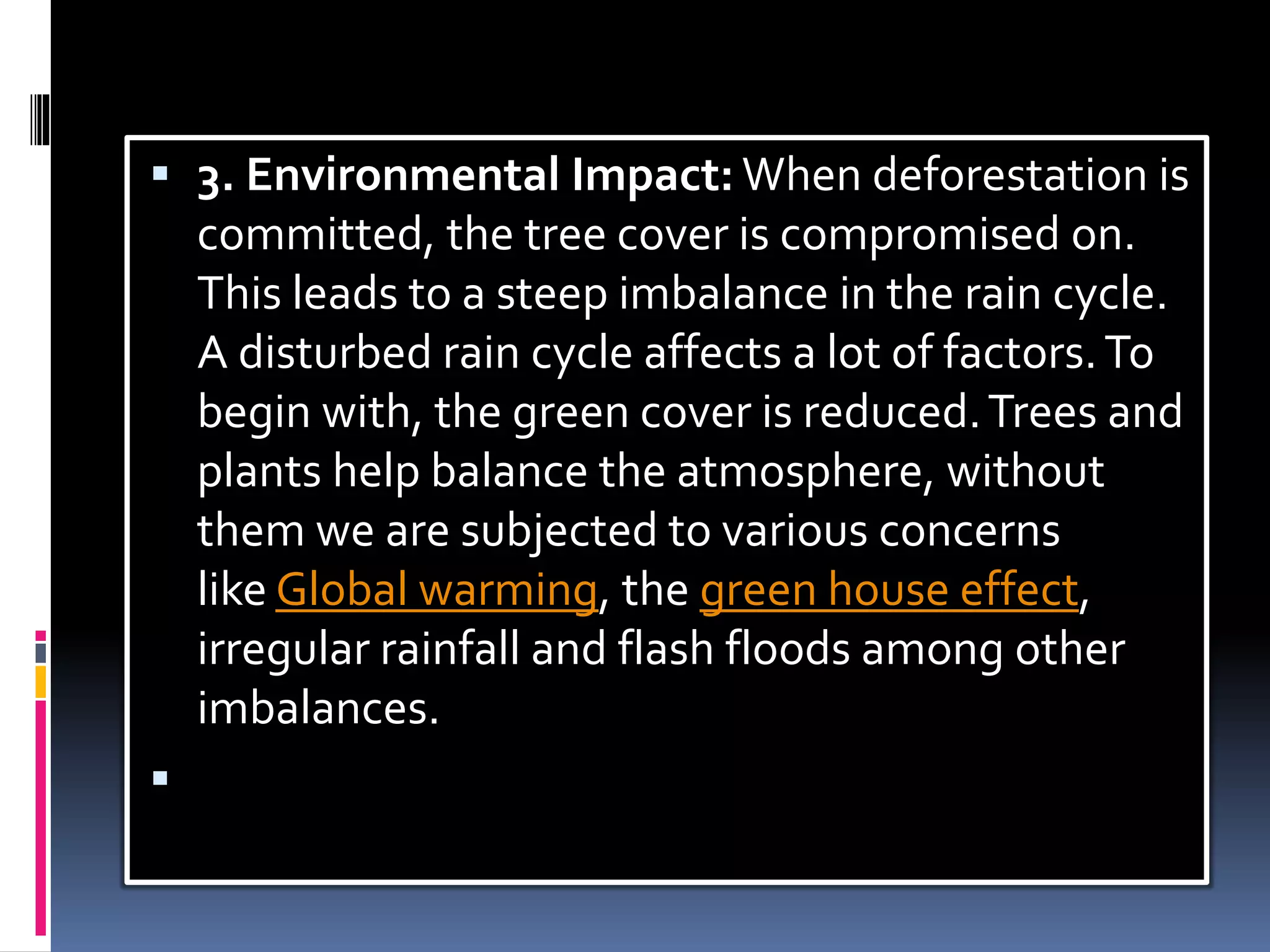  3. Environmental Impact: When deforestation is
committed, the tree cover is compromised on.
This leads to a steep imbalance in the rain cycle.
A disturbed rain cycle affects a lot of factors.To
begin with, the green cover is reduced.Trees and
plants help balance the atmosphere, without
them we are subjected to various concerns
like Global warming, the green house effect,
irregular rainfall and flash floods among other
imbalances.

 