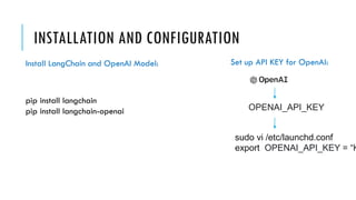 INSTALLATION AND CONFIGURATION
pip install langchain
pip install langchain-openai OPENAI_API_KEY
sudo vi /etc/launchd.conf
export OPENAI_API_KEY = “K
Install LangChain and OpenAI Model: Set up API KEY for OpenAI:
 