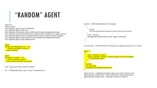 “RANDOM” AGENT
import sys
import random
from langchain_openai import ChatOpenAI
from langchain.agents import tool
from langchain_core.prompts import ChatPromptTemplate, MessagesPlaceholder
from langchain_community.tools.convert_to_openai import format_tool_to_openai_function
from langchain.agents.format_scratchpad import format_to_openai_function_messages
from langchain.agents.output_parsers import OpenAIFunctionsAgentOutputParser
from langchain.agents import AgentExecutor
@tool
def get_word_length(word: str) -> int:
"""Returns the length of a word."""
return len(word)
@tool
def random_number() -> int:
"""Returns random number"""
return random.randint(0, sys.maxsize)
tools = [get_word_length, random_number]
llm = ChatOpenAI(model="gpt-3.5-turbo", temperature=0)
prompt = ChatPromptTemplate.from_messages(
[
(
"system",
"You are very powerful assistant, but don't know current events",
),
("user", "{input}"),
MessagesPlaceholder(variable_name="agent_scratchpad"),
]
)
llm_with_tools = llm.bind(functions=[format_tool_to_openai_function(t) for t in tools])
agent = (
{
"input": lambda x: x["input"],
"agent_scratchpad": lambda x: format_to_openai_function_messages(
x["intermediate_steps"]
),
}
| prompt
| llm_with_tools
| OpenAIFunctionsAgentOutputParser()
)
agent_executor = AgentExecutor(agent=agent, tools=tools, verbose=True)
agent_executor.invoke({"input": "How many letters in the word educator"})
agent_executor.invoke({"input": "Generate 10 random numbers"})
 