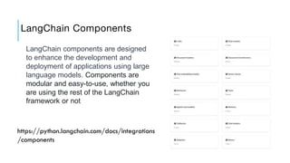 LangChain Components
LangChain components are designed
to enhance the development and
deployment of applications using large
language models. Components are
modular and easy-to-use, whether you
are using the rest of the LangChain
framework or not
https://python.langchain.com/docs/integrations
/components
 