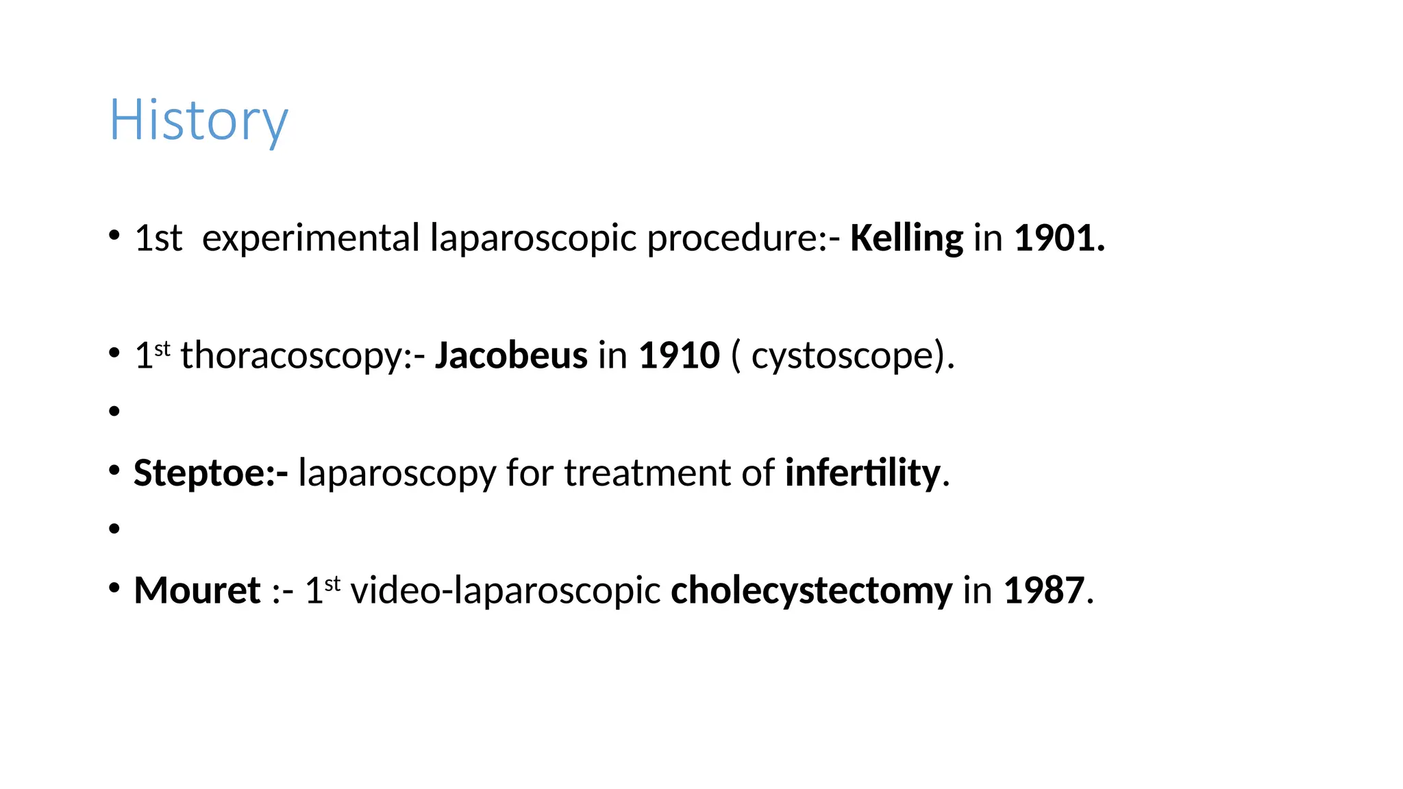 History
• 1st experimental laparoscopic procedure:- Kelling in 1901.
• 1st
thoracoscopy:- Jacobeus in 1910 ( cystoscope).
•
• Steptoe:- laparoscopy for treatment of infertility.
•
• Mouret :- 1st
video-laparoscopic cholecystectomy in 1987.
 