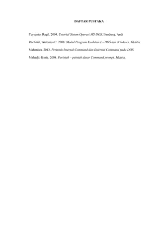 DAFTAR PUSTAKA
Turyanto, Ragil. 2004. Tutorial Sistem Operasi MS-DOS. Bandung. Andi
Rachmat, Antonius C. 2008. Modul Program Keahlian I – DOS dan Windows. Jakarta
Mahendra. 2013. Perintah Internal Command dan External Command pada DOS.
Mahadji, Kinta. 2008. Perintah – peintah dasar Command prompt. Jakarta.
 