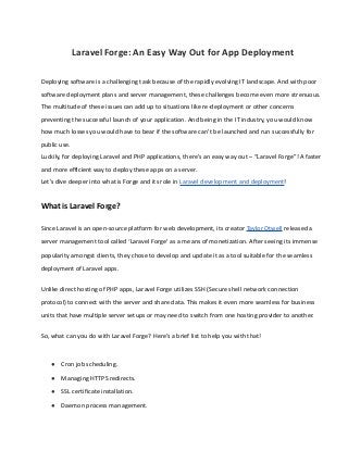 Laravel Forge: An Easy Way Out for App Deployment
Deploying software is a challenging task because of the rapidly evolving IT landscape. And with poor
software deployment plans and server management, these challenges become even more strenuous.
The multitude of these issues can add up to situations like re-deployment or other concerns
preventing the successful launch of your application. And being in the IT industry, you would know
how much losses you would have to bear if the software can’t be launched and run successfully for
public use.
Luckily, for deploying Laravel and PHP applications, there’s an easy way out – “Laravel Forge”! A faster
and more efficient way to deploy these apps on a server.
Let’s dive deeper into what is Forge and its role in Laravel development and deployment!
What is Laravel Forge?
Since Laravel is an open-source platform for web development, its creator Taylor Otwell released a
server management tool called ‘Laravel Forge’ as a means of monetization. After seeing its immense
popularity amongst clients, they chose to develop and update it as a tool suitable for the seamless
deployment of Laravel apps.
Unlike direct hosting of PHP apps, Laravel Forge utilizes SSH (Secure shell network connection
protocol) to connect with the server and share data. This makes it even more seamless for business
units that have multiple server setups or may need to switch from one hosting provider to another.
So, what can you do with Laravel Forge? Here’s a brief list to help you with that!
● Cron job scheduling.
● Managing HTTPS redirects.
● SSL certificate installation.
● Daemon process management.
 
