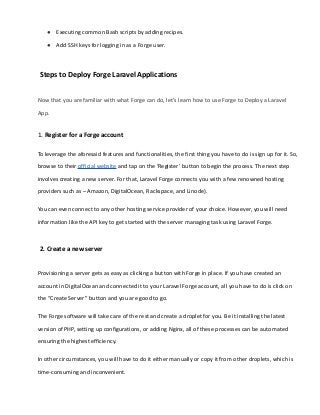 ● Executing common Bash scripts by adding recipes.
● Add SSH keys for logging in as a Forge user.
Steps to Deploy Forge Laravel Applications
Now that you are familiar with what Forge can do, let’s learn how to use Forge to Deploy a Laravel
App.
1. Register for a Forge account
To leverage the aforesaid features and functionalities, the first thing you have to do is sign up for it. So,
browse to their official website and tap on the ‘Register’ button to begin the process. The next step
involves creating a new server. For that, Laravel Forge connects you with a few renowned hosting
providers such as – Amazon, DigitalOcean, Rackspace, and Linode).
You can even connect to any other hosting service provider of your choice. However, you will need
information like the API key to get started with the server managing task using Laravel Forge.
2. Create a new server
Provisioning a server gets as easy as clicking a button with Forge in place. If you have created an
account in DigitalOcean and connected it to your Laravel Forge account, all you have to do is click on
the “Create Server” button and you are good to go.
The Forge software will take care of the rest and create a droplet for you. Be it installing the latest
version of PHP, setting up configurations, or adding Nginx, all of these processes can be automated
ensuring the highest efficiency.
In other circumstances, you will have to do it either manually or copy it from other droplets, which is
time-consuming and inconvenient.
 