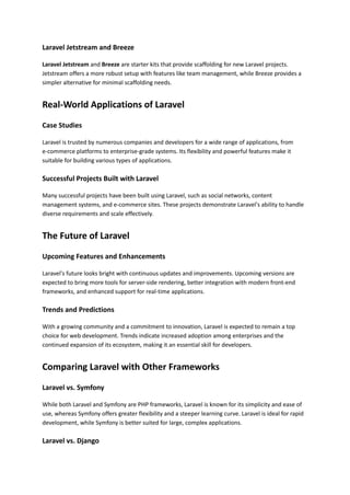 Laravel Jetstream and Breeze
Laravel Jetstream and Breeze are starter kits that provide scaffolding for new Laravel projects.
Jetstream offers a more robust setup with features like team management, while Breeze provides a
simpler alternative for minimal scaffolding needs.
Real-World Applications of Laravel
Case Studies
Laravel is trusted by numerous companies and developers for a wide range of applications, from
e-commerce platforms to enterprise-grade systems. Its flexibility and powerful features make it
suitable for building various types of applications.
Successful Projects Built with Laravel
Many successful projects have been built using Laravel, such as social networks, content
management systems, and e-commerce sites. These projects demonstrate Laravel's ability to handle
diverse requirements and scale effectively.
The Future of Laravel
Upcoming Features and Enhancements
Laravel's future looks bright with continuous updates and improvements. Upcoming versions are
expected to bring more tools for server-side rendering, better integration with modern front-end
frameworks, and enhanced support for real-time applications.
Trends and Predictions
With a growing community and a commitment to innovation, Laravel is expected to remain a top
choice for web development. Trends indicate increased adoption among enterprises and the
continued expansion of its ecosystem, making it an essential skill for developers.
Comparing Laravel with Other Frameworks
Laravel vs. Symfony
While both Laravel and Symfony are PHP frameworks, Laravel is known for its simplicity and ease of
use, whereas Symfony offers greater flexibility and a steeper learning curve. Laravel is ideal for rapid
development, while Symfony is better suited for large, complex applications.
Laravel vs. Django
 