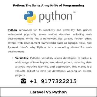 Laravel VS Python
Python, renowned for its simplicity and versatility, has gained
widespread popularity across various domains, including web
development. While not a framework like Laravel, Python offers
several web development frameworks such as Django, Flask, and
Pyramid. Here’s why Python is a compelling choice for web
development:
• Versatility: Python’s versatility allows developers to tackle a
wide range of tasks beyond web development, including data
analysis, machine learning, and automation. This makes it a
valuable skillset to have for developers working on diverse
projects.
+1 9177322215
Python: The Swiss Army Knife of Programming
 