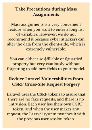 Take Precautions during Mass
Assignments
Mass assignments is a very convenient
feature when you want to enter a long list
of variables. However, we do not
recommend it because cyber attackers can
alter the data from the client-side, which is
extremely vulnerable.
You can either use $fillable or $guarded
property but very cautiously without
forgetting to add new fields to your model.
Reduce Laravel Vulnerabilities from
CSRF Cross-Site Request Forgery
Laravel uses the CSRF tokens to assure that
there are no fake requests, and there is no
intrusion. Each user has their own CSRF
token, and when the user makes any
request, the Laravel system matches it with
the previous user session token.
 
