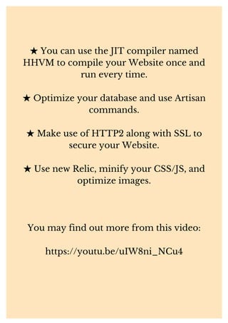 ★You can use the JIT compiler named
HHVM to compile your Website once and
run every time.
★Optimize your database and use Artisan
commands.
★Make use of HTTP2 along with SSL to
secure your Website.
★Use new Relic, minify your CSS/JS, and
optimize images.
You may find out more from this video:
https://youtu.be/uIW8ni_NCu4
 