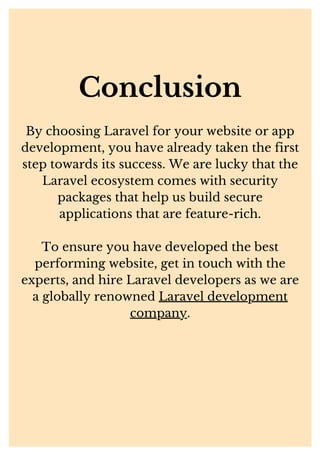 Conclusion
By choosing Laravel for your website or app
development, you have already taken the first
step towards its success. We are lucky that the
Laravel ecosystem comes with security
packages that help us build secure
applications that are feature-rich.
To ensure you have developed the best
performing website, get in touch with the
experts, and hire Laravel developers as we are
a globally renowned Laravel development
company.
 