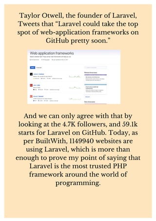 Taylor Otwell, the founder of Laravel,
Tweets that “Laravel could take the top
spot of web-application frameworks on
GitHub pretty soon.”
And we can only agree with that by
looking at the 4.7K followers, and 59.1k
starts for Laravel on GitHub. Today, as
per BuiltWith, 1149940 websites are
using Laravel, which is more than
enough to prove my point of saying that
Laravel is the most trusted PHP
framework around the world of
programming.
 