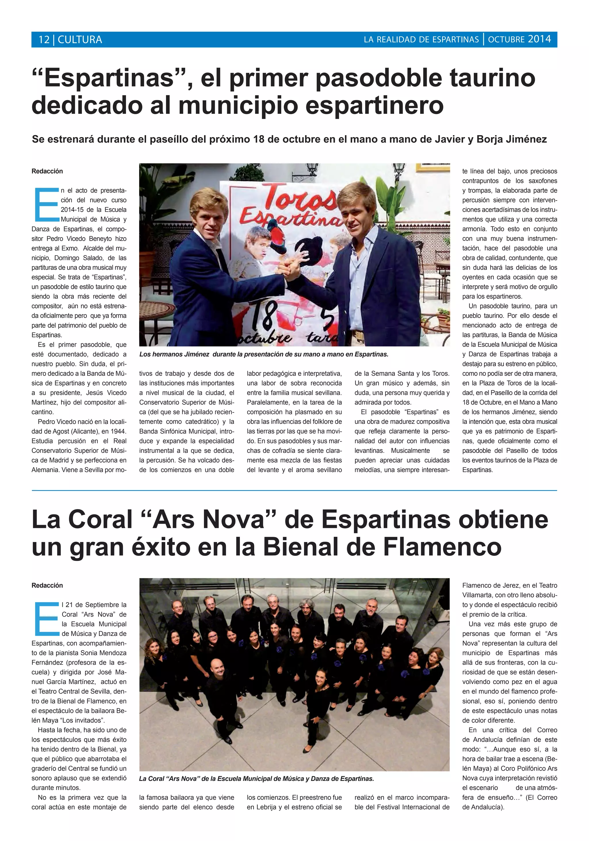 LA REALIDAD DE ESPARTINAS 12 | CULTURA | OCTUBRE 2014 
“Espartinas”, el primer pasodoble taurino 
dedicado al municipio espartinero 
Se estrenará durante el paseíllo del próximo 18 de octubre en el mano a mano de Javier y Borja Jiménez 
La Coral “Ars Nova” de Espartinas obtiene 
un gran éxito en la Bienal de Flamenco 
Redacción 
El 21 de Septiembre la 
Coral “Ars Nova” de 
la Escuela Municipal 
de Música y Danza de 
Espartinas, con acompañamien-to 
de la pianista Sonia Mendoza 
Fernández (profesora de la es-cuela) 
y dirigida por José Ma-nuel 
García Martínez, actuó en 
el Teatro Central de Sevilla, den-tro 
de la Bienal de Flamenco, en 
el espectáculo de la bailaora Be-lén 
Maya “Los invitados”. 
Hasta la fecha, ha sido uno de 
los espectáculos que más éxito 
ha tenido dentro de la Bienal, ya 
que el público que abarrotaba el 
graderío del Central se fundió un 
sonoro aplauso que se extendió 
durante minutos. 
No es la primera vez que la 
coral actúa en este montaje de 
la famosa bailaora ya que viene 
siendo parte del elenco desde 
los comienzos. El preestreno fue 
en Lebrija y el estreno oficial se 
realizó en el marco incompara-ble 
del Festival Internacional de 
Flamenco de Jerez, en el Teatro 
Villamarta, con otro lleno absolu-to 
y donde el espectáculo recibió 
el premio de la crítica. 
Una vez más este grupo de 
personas que forman el “Ars 
Nova” representan la cultura del 
municipio de Espartinas más 
allá de sus fronteras, con la cu-riosidad 
de que se están desen-volviendo 
como pez en el agua 
en el mundo del flamenco profe-sional, 
eso sí, poniendo dentro 
de este espectáculo unas notas 
de color diferente. 
En una crítica del Correo 
de Andalucía definían de este 
modo: “…Aunque eso sí, a la 
hora de bailar trae a escena (Be-lén 
Maya) al Coro Polifónico Ars 
Nova cuya interpretación revistió 
el escenario de una atmós-fera 
de ensueño…” (El Correo 
de Andalucía). 
La Coral “Ars Nova” de la Escuela Municipal de Música y Danza de Espartinas. 
Redacción 
En el acto de presenta-ción 
del nuevo curso 
2014-15 de la Escuela 
Municipal de Música y 
Danza de Espartinas, el compo-sitor 
Pedro Vicedo Beneyto hizo 
entrega al Exmo. Alcalde del mu-nicipio, 
Domingo Salado, de las 
partituras de una obra musical muy 
especial. Se trata de “Espartinas”, 
un pasodoble de estilo taurino que 
siendo la obra más reciente del 
compositor, aún no está estrena-da 
oficialmente pero que ya forma 
parte del patrimonio del pueblo de 
Espartinas. 
Es el primer pasodoble, que 
esté documentado, dedicado a 
nuestro pueblo. Sin duda, el pri-mero 
dedicado a la Banda de Mú-sica 
de Espartinas y en concreto 
a su presidente, Jesús Vicedo 
Martínez, hijo del compositor ali-cantino. 
Pedro Vicedo nació en la locali-dad 
de Agost (Alicante), en 1944. 
Estudia percusión en el Real 
Conservatorio Superior de Músi-ca 
de Madrid y se perfecciona en 
Alemania. Viene a Sevilla por mo-tivos 
de trabajo y desde dos de 
las instituciones más importantes 
a nivel musical de la ciudad, el 
Conservatorio Superior de Músi-ca 
(del que se ha jubilado recien-temente 
como catedrático) y la 
Banda Sinfónica Municipal, intro-duce 
y expande la especialidad 
instrumental a la que se dedica, 
la percusión. Se ha volcado des-de 
los comienzos en una doble 
labor pedagógica e interpretativa, 
una labor de sobra reconocida 
entre la familia musical sevillana. 
Paralelamente, en la tarea de la 
composición ha plasmado en su 
obra las influencias del folklore de 
las tierras por las que se ha movi-do. 
En sus pasodobles y sus mar-chas 
de cofradía se siente clara-mente 
esa mezcla de las fiestas 
del levante y el aroma sevillano 
de la Semana Santa y los Toros. 
Un gran músico y además, sin 
duda, una persona muy querida y 
admirada por todos. 
El pasodoble “Espartinas” es 
una obra de madurez compositiva 
que refleja claramente la perso-nalidad 
del autor con influencias 
levantinas. Musicalmente se 
pueden apreciar unas cuidadas 
melodías, una siempre interesan-te 
línea del bajo, unos preciosos 
contrapuntos de los saxofones 
y trompas, la elaborada parte de 
percusión siempre con interven-ciones 
acertadísimas de los instru-mentos 
que utiliza y una correcta 
armonía. Todo esto en conjunto 
con una muy buena instrumen-tación, 
hace del pasodoble una 
obra de calidad, contundente, que 
sin duda hará las delicias de los 
oyentes en cada ocasión que se 
interprete y será motivo de orgullo 
para los espartineros. 
Un pasodoble taurino, para un 
pueblo taurino. Por ello desde el 
mencionado acto de entrega de 
las partituras, la Banda de Música 
de la Escuela Municipal de Música 
y Danza de Espartinas trabaja a 
destajo para su estreno en público, 
como no podía ser de otra manera, 
en la Plaza de Toros de la locali-dad, 
en el Paseíllo de la corrida del 
18 de Octubre, en el Mano a Mano 
de los hermanos Jiménez, siendo 
la intención que, esta obra musical 
que ya es patrimonio de Esparti-nas, 
quede oficialmente como el 
pasodoble del Paseíllo de todos 
los eventos taurinos de la Plaza de 
Espartinas. 
Los hermanos Jiménez durante la presentación de su mano a mano en Espartinas. 
 