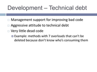 Development – Technical debt
 Management support for improving bad code
 Aggressive attitude to technical debt
 Very little dead code
 Example: methods with 7 overloads that can’t be
deleted because don’t know who’s consuming them
 