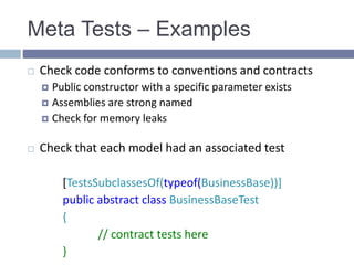 Meta Tests – Examples
 Check code conforms to conventions and contracts
 Public constructor with a specific parameter exists
 Assemblies are strong named
 Check for memory leaks
 Check that each model had an associated test
[TestsSubclassesOf(typeof(BusinessBase))]
public abstract class BusinessBaseTest
{
// contract tests here
}
 