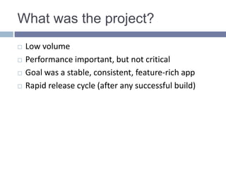 What was the project?
 Low volume
 Performance important, but not critical
 Goal was a stable, consistent, feature-rich app
 Rapid release cycle (after any successful build)
 