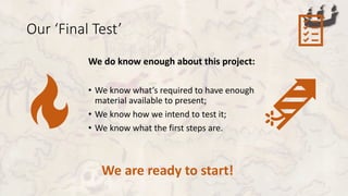 Our ‘Final Test’
We do know enough about this project:
• We know what’s required to have enough
material available to present;
• We know how we intend to test it;
• We know what the first steps are.
We are ready to start!
 