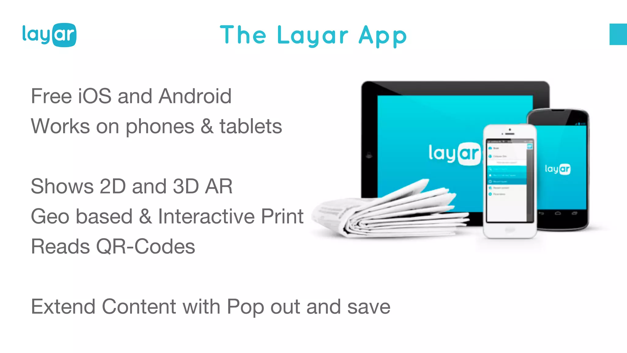 The Layar App
Free iOS and Android
Works on phones & tablets
Shows 2D and 3D AR
Geo based & Interactive Print
Reads QR-Codes
Extend Content with Pop out and save
 