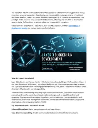 The blockchain industry continues to redefine the digital space with its revolutionary potential, driving
innovation across various sectors. As scalability and interoperability challenges emerge in traditional
blockchain networks, Layer-3 blockchain solutions have stepped up as a beacon of advancement. This
paradigm shift is poised to bring unprecedented scalability, efficiency, and versatility to decentralized
systems, laying the foundation for a more robust and inclusive Web3 ecosystem.
Let’s explore the core of Layer-3 blockchains, their benefits, use cases, and how custom Layer-3
development services can reshape businesses for the future.
What Are Layer-3 Blockchains?
Layer-3 blockchains are the next frontier in blockchain technology, building on the foundation of Layer-1
and Layer-2 solutions. While Layer-1 blockchains like Bitcoin and Ethereum serve as the base networks
and Layer-2 solutions focus on enhancing speed and reducing costs, Layer-3 blockchains introduce a new
dimension of functionality and interoperability.
These advanced solutions integrate cutting-edge consensus mechanisms, cross-chain communication
protocols, and modular architectures to address key challenges such as scalability and network
congestion. They also provide enhanced throughput, sophisticated smart contract capabilities, and
decentralized governance, making them essential for complex decentralized applications (dApps) and
decentralized autonomous organizations (DAOs).
Key attributes of Layer-3 blockchains include:
Enhanced Throughput: Higher transaction speeds and lower latency.
Cross-Chain Interoperability: Reliable communication between multiple blockchain networks.
 