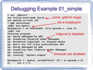Debugging Example 01_simple
% cat .gdbinit
set follow-fork-mode child
set detach-on-fork off
% gdb testrunner
(gdb) bre myatoi
Breakpoint 1 at 0x804ad96: file mycode.c, line 21.
(gdb) run
Starting program: …
np: being debugged by gdb
np: disabling Valgrind under debugger
np: NovaProva Copyright (c) Gregory Banks
np: Built for O/S linux architecture x86
np: being debugged by gdb
np: disabling test timeouts under debugger
np: running
np: running: "mytest.simple"
Breakpoint 1, myatoi (s=0x807b1c8 "42") at mycode.c:21
21 int v = 0;
set a breakpoint
some .gdbinit magic
Valgrind is disabled
timeouts are disabled
 