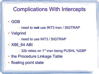 Complications With Intercepts
● GDB
– need to not use INT3 insn / SIGTRAP
● Valgrind
– need to use INT3 / SIGTRAP
● X86_64 ABI
– 32b relies on 1st
insn being PUSHL %EBP
● the Procedure Linkage Table
● floating point state
 