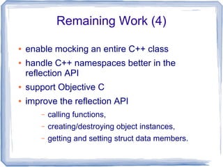Remaining Work (4)
● enable mocking an entire C++ class
● handle C++ namespaces better in the
reflection API
● support Objective C
● improve the reflection API
– calling functions,
– creating/destroying object instances,
– getting and setting struct data members.
 