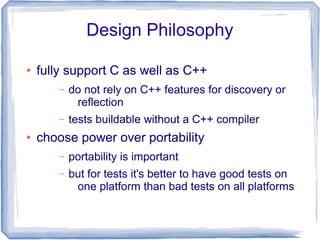 Design Philosophy
● fully support C as well as C++
– do not rely on C++ features for discovery or
reflection
– tests buildable without a C++ compiler
● choose power over portability
– portability is important
– but for tests it's better to have good tests on
one platform than bad tests on all platforms
 