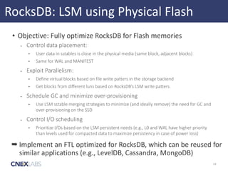 RocksDB:	
  LSM	
  using	
  Physical	
  Flash
• Objective:	
  Fully	
  optimize	
  RocksDB	
  for	
  Flash	
  memories	
  
- Control  data  placement:  
• User  data  in  sstables  is  close  in  the  physical  media  (same  block,  adjacent  blocks)  
• Same  for  WAL  and  MANIFEST  
- Exploit  Parallelism:  
• Define  virtual  blocks  based  on  file  write  patters  in  the  storage  backend    
• Get  blocks  from  different  luns  based  on  RocksDB’s  LSM  write  patters    
- Schedule  GC  and  minimize  over-­‐provisioning  
• Use  LSM  sstable  merging  strategies  to  minimize  (and  ideally  remove)  the  need  for  GC  and  
over-­‐provisioning  on  the  SSD  
- Control  I/O  scheduling  
• Prioritize  I/Os  based  on  the  LSM  persistent  needs  (e.g.,  L0  and  WAL  have  higher  priority  
than  levels  used  for  compacted  data  to  maximize  persistency  in  case  of  power  loss)
14
➡ Implement	
  an	
  FTL	
  optimized	
  for	
  RocksDB,	
  which	
  can	
  be	
  reused	
  for	
  
similar	
  applications	
  (e.g.,	
  LevelDB,	
  Cassandra,	
  MongoDB)
 