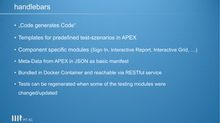 • „Code generates Code“
• Templates for predefined test-szenarios in APEX
• Component specific modules (Sign In, Interactive Report, Interactive Grid, …)
• Meta-Data from APEX in JSON as basic manifest
• Bundled in Docker Container and reachable via RESTful service
• Tests can be regenerated when some of the testing modules were
changed/updated
handlebars
 
