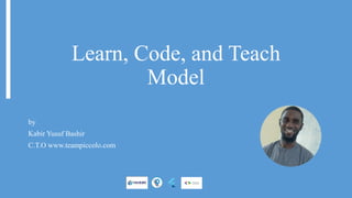 Learn, Code, and Teach
Model
by
Kabir Yusuf Bashir
C.T.O www.teampiccolo.com
 