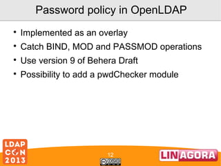 Password policy in OpenLDAP


Implemented as an overlay



Catch BIND, MOD and PASSMOD operations



Use version 9 of Behera Draft



Possibility to add a pwdChecker module

12

 