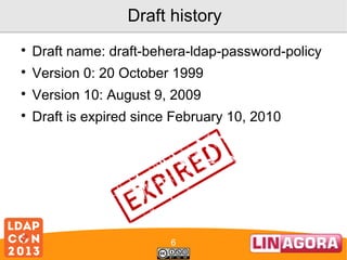 Draft history


Draft name: draft-behera-ldap-password-policy



Version 0: 20 October 1999



Version 10: August 9, 2009



Draft is expired since February 10, 2010

6

 