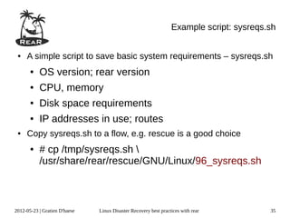 Example script: sysreqs.sh


 ●   A simple script to save basic system requirements – sysreqs.sh
       ●   OS version; rear version
       ●   CPU, memory
       ●   Disk space requirements
       ●   IP addresses in use; routes
 ●   Copy sysreqs.sh to a flow, e.g. rescue is a good choice
       ●   # cp /tmp/sysreqs.sh 
           /usr/share/rear/rescue/GNU/Linux/96_sysreqs.sh



2012-05-23 | Gratien D'haese   Linux Disaster Recovery best practices with rear          35
 
